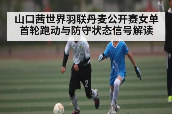 山口茜世界羽联丹麦公开赛女单首轮跑动与防守状态信号解读