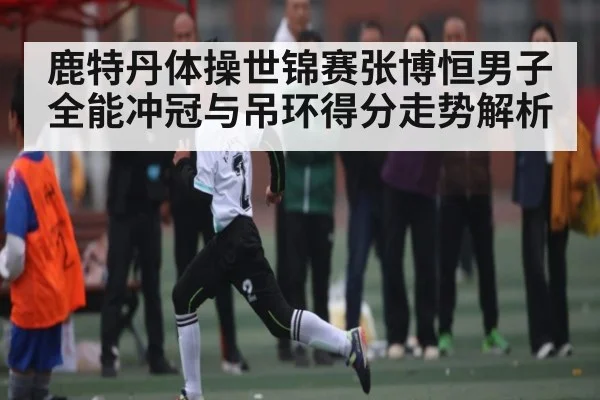 鹿特丹体操世锦赛张博恒男子全能冲冠与吊环得分走势解析