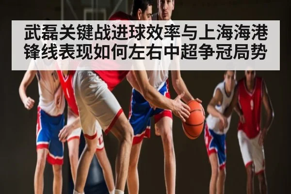 武磊关键战进球效率与上海海港锋线表现如何左右中超争冠局势