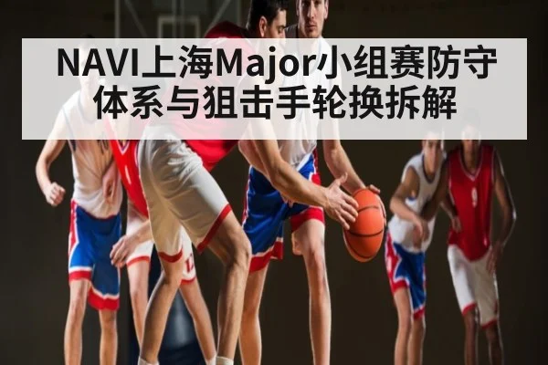 NAVI上海Major小组赛防守体系与狙击手轮换拆解