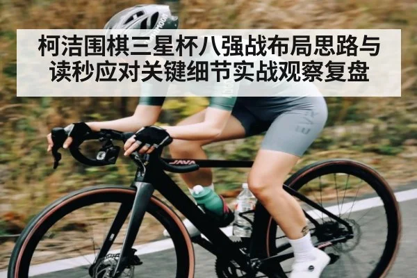 柯洁围棋三星杯八强战布局思路与读秒应对关键细节实战观察复盘