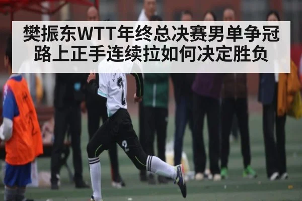 樊振东WTT年终总决赛男单争冠路上正手连续拉如何决定胜负